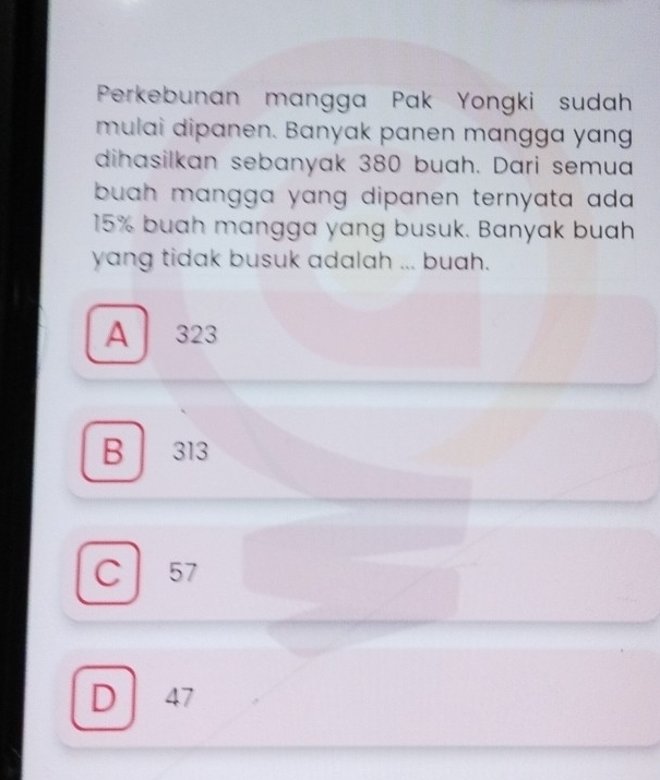 Perkebunan mangga Pak Yongki sudah
mulai dipanen. Banyak panen mangga yang
dihasilkan sebanyak 380 buah. Dari semua
buah mangga yang dipanen ternyata ada .
15% buah mangga yang busuk. Banyak buah
yang tidak busuk adalah ... buah.
A 323
B 313
C 57
D 47