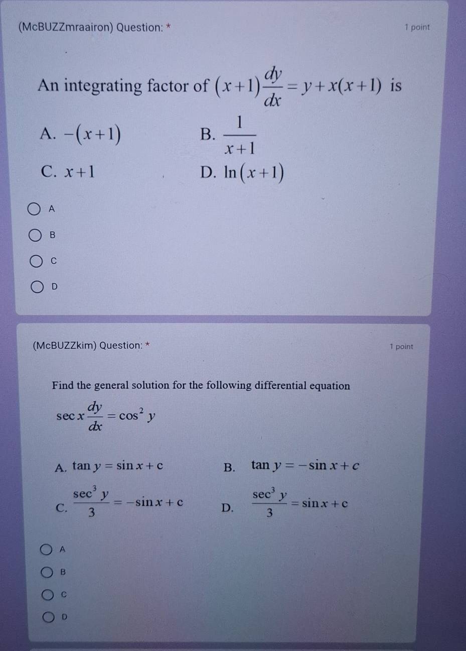 (McBUZZmraairon) Question: * 1 point
An integrating factor of (x+1) dy/dx =y+x(x+1) is
A. -(x+1) B.  1/x+1 
C. x+1 D. ln (x+1)
A
B
C
D
(McBUZZkim) Question: * 1 point
Find the general solution for the following differential equation
sec x dy/dx =cos^2y
A. tan y=sin x+c B. tan y=-sin x+c
C.  sec^3y/3 =-sin x+c  sec^3y/3 =sin x+c
D.
A
B
C
D