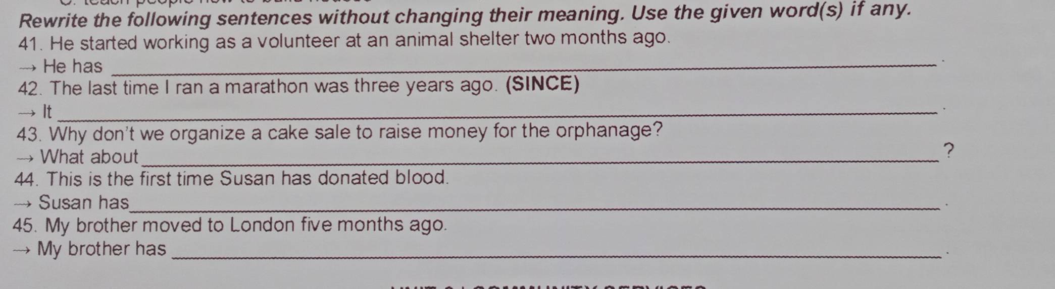 Rewrite the following sentences without changing their meaning. Use the given word(s) if any. 
41. He started working as a volunteer at an animal shelter two months ago. 
→He has_ 
42. The last time I ran a marathon was three years ago. (SINCE) 
→ It_ 
43. Why don't we organize a cake sale to raise money for the orphanage? 
→ What about_ 
? 
44. This is the first time Susan has donated blood. 
→ Susan has_ 
45. My brother moved to London five months ago. 
→ My brother has_