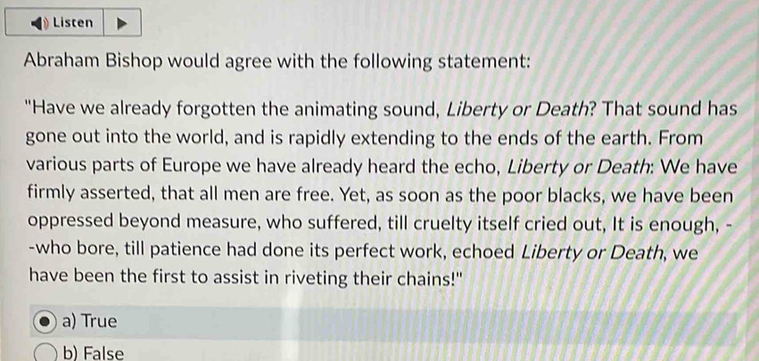 Listen
Abraham Bishop would agree with the following statement:
"Have we already forgotten the animating sound, Liberty or Death? That sound has
gone out into the world, and is rapidly extending to the ends of the earth. From
various parts of Europe we have already heard the echo, Liberty or Death: We have
firmly asserted, that all men are free. Yet, as soon as the poor blacks, we have been
oppressed beyond measure, who suffered, till cruelty itself cried out, It is enough, -
-who bore, till patience had done its perfect work, echoed Liberty or Death, we
have been the first to assist in riveting their chains!"
a) True
b) False