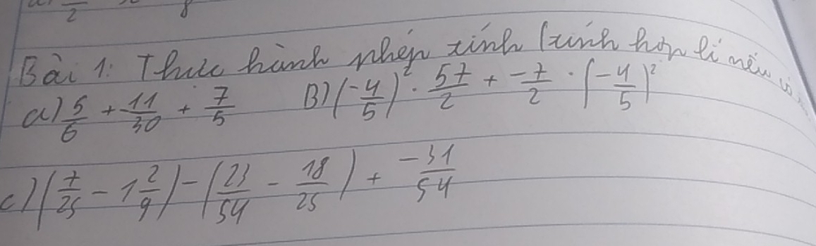 overline 2 
Bai 1 Thrs hank when tinh lunh hon li men is
a  5/6 + 11/30 + 7/5  B) ( (-4)/5 )^2· ( 57/2 + (-7)/2 · ( (-4)/5 )^2
c1 ( 7/25 -1 2/9 )-( 23/54 - 18/25 )+ (-31)/54 