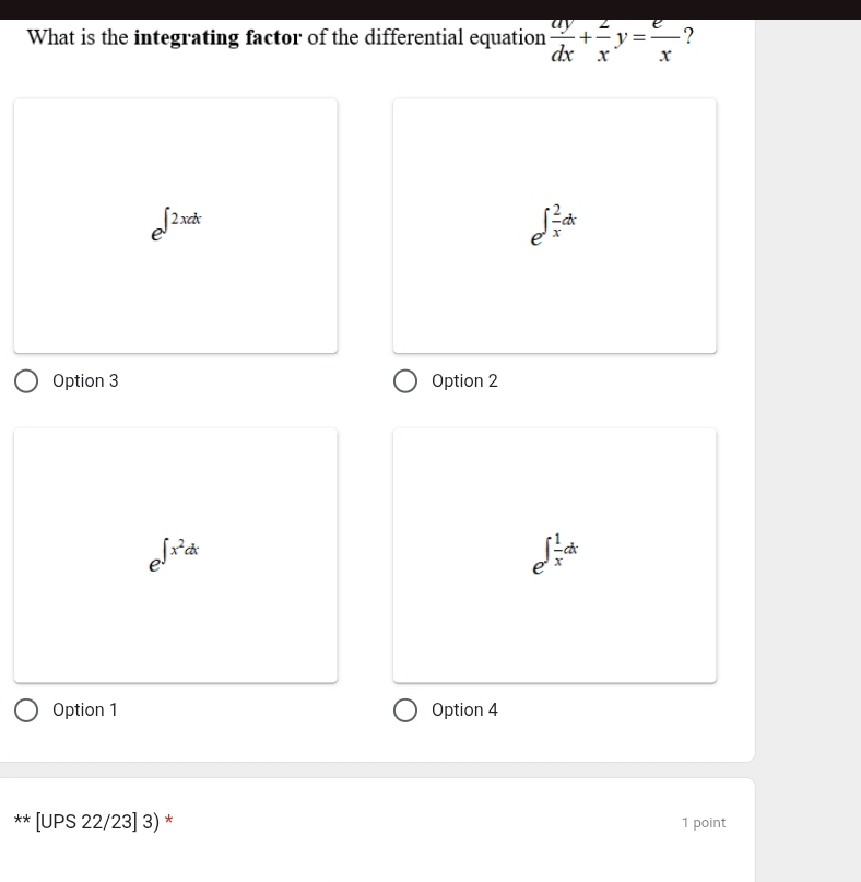 What is the integrating factor of the differential equation  ay/dx + 2/x y= e/x  ?
e^(∈t 2xdx)
e^(∈t frac 2)xdx
Option 3 Option 2
e^(∈t x^2)dx
e^(∈t frac 1)xdx
Option 1 Option 4
** [UPS 22/23] 3) * 1 point