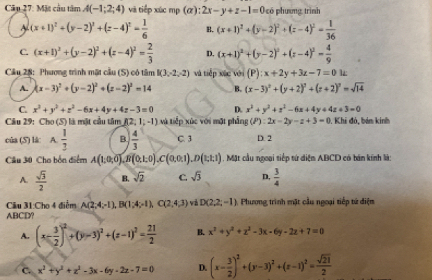 Mặt cầu tâm A(-1;2;4) và tiếp xức mp (α): 2x-y+z-1=0 có phương trình
A (x+1)^2+(y-2)^2+(z-4)^2= 1/6  B. (x+1)^2+(y-2)^2+(z-4)^2= 1/36 
C. (x+1)^2+(y-2)^2+(z-4)^2= 2/3  D. (x+1)^2+(y-2)^2+(z-4)^2= 4/9 
Cầu 28: Phương trình mặt cầu (S) có tâm I(3;-2;-2) và tiếp xác với ( P):x+2y+3z-7=0iz
A. (x-3)^2+(y-2)^2+(z-2)^2=14 B. (x-3)^2+(y+2)^2+(z+2)^2=sqrt(14)
C. x^2+y^2+z^2-6x+4y+4z-3=0 D. x^2+y^2+z^2-6x+4y+4z+3=0
Câu 29: Cho (S) là mặt cầu tâm f(2;1;-1) và tiếp xúc với mặt phẳng (P):2x-2y-z+3=0. Khi đỏ, bảm kinh
cùa (5) lk: A.  1/3  B  4/3  C. 3 D. 2
Câu 30 Cho bốn điểm A(1;0;0),B(0;1;0),C(0;0;1),D(1;1;1) , Mặt cầu ngoại tiếp tứ diện ABCD có bán kính là:
A.  sqrt(3)/2   3/4 
B. sqrt(2) C. sqrt(3) D.
Câu 31:Cho 4 điểm A(2;4;-1),B(1;4;-1),C(2;4;3) và D(2;2;-1) Phương trình mặt cầu ngoại tiếp tứ diện
ABCD?
A. (x- 3/2 )^2+(y-3)^2+(z-1)^2= 21/2  B. x^2+y^2+z^2-3x-6y-2z+7=0
C. x^2+y^2+z^2-3x-6y-2z-7=0 D. (x- 3/2 )^2+(y-3)^2+(z-1)^2= sqrt(21)/2 