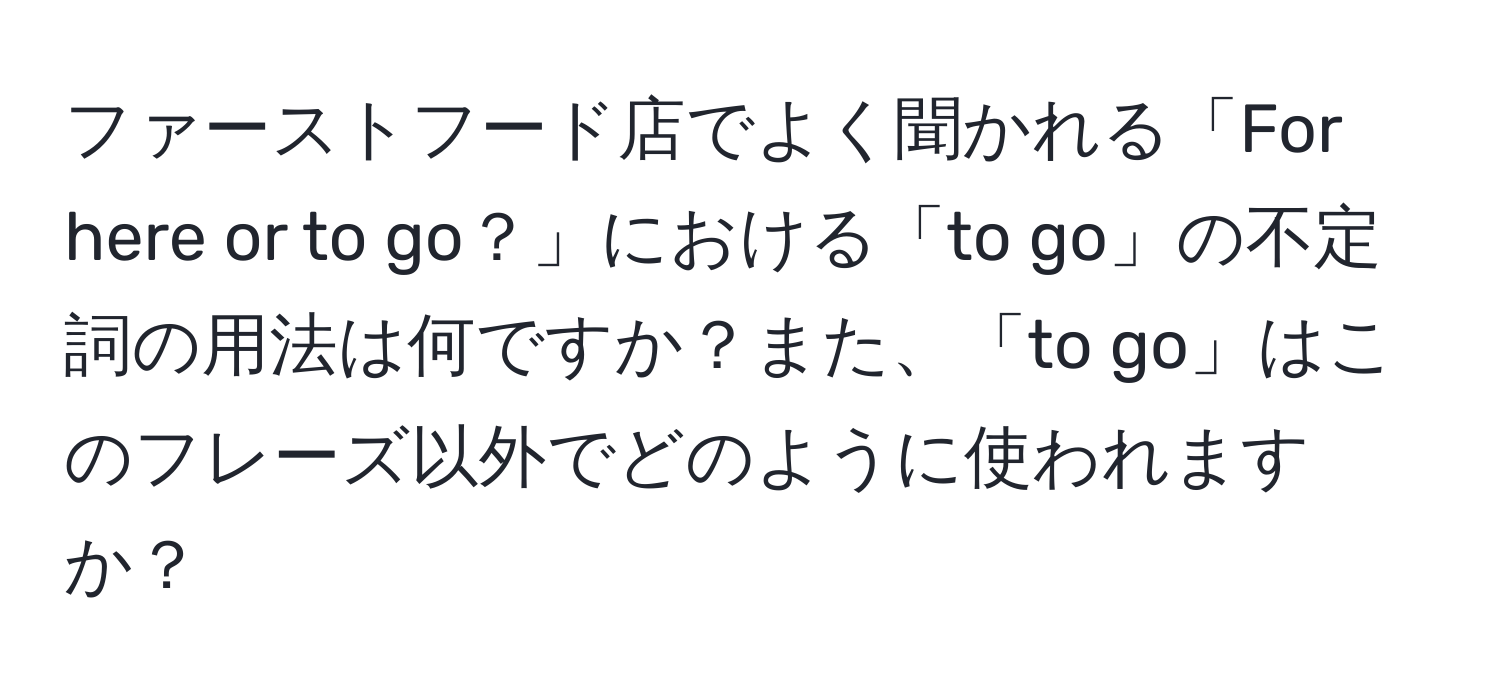 ファーストフード店でよく聞かれる「For here or to go？」における「to go」の不定詞の用法は何ですか？また、「to go」はこのフレーズ以外でどのように使われますか？