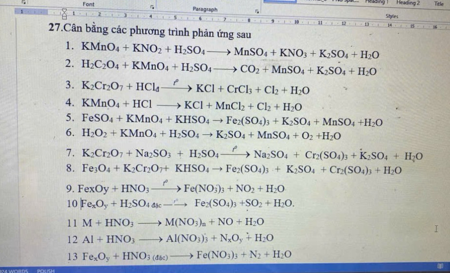 Meading 1 Heading 2 Title
Font Paragraph 5
Styles
27.Cân bằng các phương trình phản ứng sau
1. KMnO_4+KNO_2+H_2SO_4to MnSO_4+KNO_3+K_2SO_4+H_2O
2. H_2C_2O_4+KMnO_4+H_2SO_4to CO_2+MnSO_4+K_2SO_4+H_2O
3. K_2Cr_2O_7+HCl_dxrightarrow r^oKCl+CrCl_3+Cl_2+H_2O
4. KMnO_4+HClto KCl+MnCl_2+Cl_2+H_2O
5. FeSO_4+KMnO_4+KHSO_4to Fe_2(SO_4)_3+K_2SO_4+MnSO_4+H_2O
6. H_2O_2+KMnO_4+H_2SO_4to K_2SO_4+MnSO_4+O_2+H_2O
7. K_2Cr_2O_7+Na_2SO_3+H_2SO_4xrightarrow PNa_2SO_4+Cr_2(SO_4)_3+K_2SO_4+H_2O
8. Fe_3O_4+K_2Cr_2O_7+KHSO_4to Fe_2(SO_4)_3+K_2SO_4+Cr_2(SO_4)_3+H_2O
9. FexOy+HNO_3xrightarrow fFe(NO_3)_3+NO_2+H_2O
10 Fe_xO_y+H_2SO_4ddac-to Fe_2(SO_4)_3+SO_2+H_2O.
11M+HNO_3to M(NO_3)_n+NO+H_2O
12Al+HNO_3to Al(NO_3)_3+N_xO_y+H_2O
13Fe_xO_y+HNO_3(dac)to Fe(NO_3)_3+N_2+H_2O
POLISH