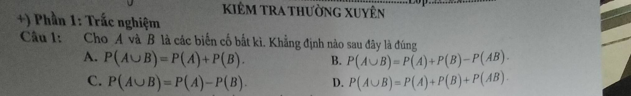 kiêm trA thường Xuyên
+) Phần 1: Trắc nghiệm
Câu 1: Cho A và B là các biến cố bất kì. Khẳng định nào sau đây là đúng
A. P(A∪ B)=P(A)+P(B). B. P(A∪ B)=P(A)+P(B)-P(AB).
C. P(A∪ B)=P(A)-P(B). D. P(A∪ B)=P(A)+P(B)+P(AB).