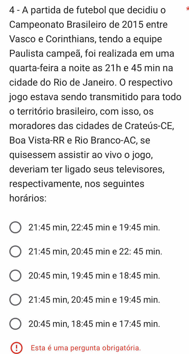 A partida de futebol que decidiu o
Campeonato Brasileiro de 2015 entre
Vasco e Corinthians, tendo a equipe
Paulista campeã, foi realizada em uma
quarta-feira a noite as 21h e 45 min na
cidade do Rio de Janeiro. O respectivo
jogo estava sendo transmitido para todo
o território brasileiro, com isso, os
moradores das cidades de Crateús-CE,
Boa Vista-RR e Rio Branco-AC, se
quisessem assistir ao vivo o jogo,
deveriam ter ligado seus televisores,
respectivamente, nos seguintes
horários:
21:45 min, 22:45 min e 19:45 min.
21:45 min, 20:45 min e 22:45 min.
20:45 min, 19:45 min e 18:45 min.
21:45 min, 20:45 min e 19:45 min.
20:45 min, 18:45 min e 17:45 min.
D Esta é uma pergunta obrigatória.