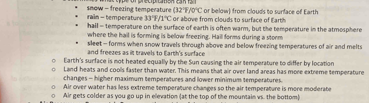 snow - freezing temperature (32°F/0°C or below) from clouds to surface of Earth
rain - temperature 33°F/1°C or above from clouds to surface of Earth
hail - temperature on the surface of earth is often warm, but the temperature in the atmosphere
where the hail is forming is below freezing. Hail forms during a storm
sleet - forms when snow travels through above and below freezing temperatures of air and melts
and freezes as it travels to Earth’s surface
Earth’s surface is not heated equally by the Sun causing the air temperature to differ by location
Land heats and cools faster than water. This means that air over land areas has more extreme temperature
changes - higher maximum temperatures and lower minimum temperatures.
Air over water has less extreme temperature changes so the air temperature is more moderate
Air gets colder as you go up in elevation (at the top of the mountain vs. the bottom)