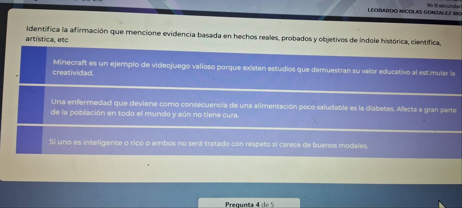 9o B secundari
LEOBARDO NICOLAS GONZALEZ RIO
Identifica la afirmación que mencione evidencia basada en hechos reales, probados y objetivos de índole histórica, científica,
artística, etc
Minecraft es un ejemplo de videojuego valioso porque existen estudios que demuestran su valor educativo al estimular la
creatividad.
Una enfermedad que deviene como consecuencia de una alimentación poco saludable es la diabetes. Afecta a gran parte
de la población en todo el mundo y aún no tiene cura.
Si uno es inteligente o rico o ambos no será tratado con respeto si carece de buenos modales.
Pregunta 4 de 5