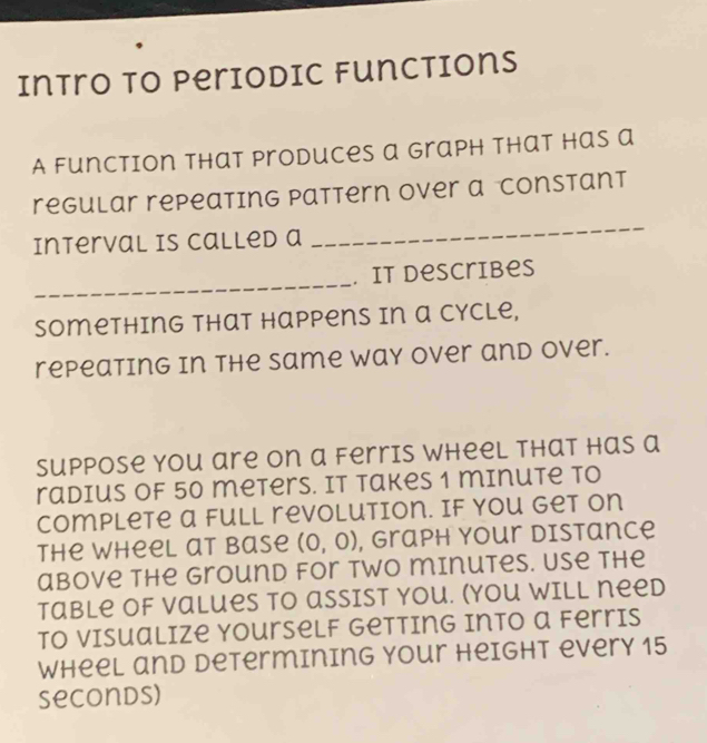 Intro to Periodic functions 
A function that produces a graph that has a 
_ 
regular repeating Pattern over a Constant 
Interval is Called a 
_ 
. it describes 
Something that Happens in a cycle, 
repeating in the Same way over and over. 
Suppose you are on a Ferris wheel that has a 
radius of 50 meters. It Takes 1 minute to 
Complete a full revolution. If you get on 
The wheel at base (0,0) , Graph your distance 
above the Ground for two minutes. Use the 
Table of Values to assist you. (You will need 
To Visualize Yourself Getting into a Ferris 
Wheel and Determining Your Height every 15
seconds)