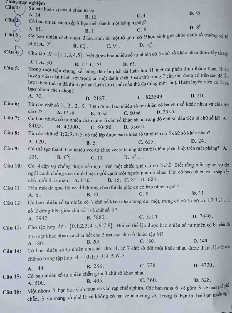 Phần trắc nghiệm
Câu 1:  Số các hoán vị của 4 phần tử là:
A. 24 B. 12 D. 48
C. 4
Câu 2: Có bao nhiêu cách xếp 8 học sinh thành một hàng ngang?
A. 8!. B. 1.
C. 8 .
D. 8^8.
Câu 3: Có bao nhiêu cách chọn 2 học sinh từ một tổ gồm có 9học sinh giữ chức đanh tổ trưởng và tổ
phó?A. 2^9. B. C_9^(2. C. 9^2). D. A_9^(2.
Câu 4: Cho tập X= 1,2,3,4,5). Viết được bao nhiêu số tự nhiên có 5 chữ số khác nhau được lấy từ tập
X ? A. 30!.B. 1 1!. C. 5!. D. 6!.
Câu 5: Trong một trận chung kết bóng đá cần phải đá luân lưu 11 mét đề phân định thắng thua. Huấn
luyện viên cần trình với trọng tài một danh sách 3 cầu thủ trong 7 cầu thủ đang có trên sân đề lần
lượt theo thứ tự đá đủ 3 quả sút luân lưu ( mỗi cầu thủ đá đúng một lần). Huấn luyện viên có tắt cả
bao nhiêu cách chọn?
A. 70. B. 2187. D. 210.
C. 823543… 
Câu 6: Từ các chữ số 1, 2, 3, 5, 7 lập được bao nhiêu số tự nhiên có ba chữ số khác nhau và chia hết
cho 2? A. 12 số. B. 20 số. C. 60 số. D. 25 số.
Câu 7: Có bao nhiêu số tự nhiên chẵn gồm 6 chữ số khác nhau trong đó chữ số đầu tiên là chữ số lẻ? A.
8400 . B. 42000 . C. 60480 . D. 33600 .
Câu 8: Từ các chữ số 1;2;3;4;5 có thể lập được bao nhiêu số tự nhiên có 5 chữ số khác nhau?
A. 120. B. 5 . C. 625 . D. 24 .
Câu 9: Có thể tạo thành bao nhiêu véc-tơ khác vectơ không từ mười điểm phân biệt trên mặt phẳng? A.
10!. B. C_(10)^2. C. 10. D. A_(10)^2.
Câu 10: Có 4 cặp vợ chồng được xếp ngồi trên một chiếc ghế dài có 8 chỗ. Biết rằng mỗi người vợ chiỉ
ngồi cạnh chồng của mình hoặc ngồi cạnh một người phụ nữ khác. Hỏi có bao nhiêu cách sắp xếp
chỗ ngồi thỏa mãn. A. 816 . B. 18. C. 8!. D. 604 .
Câu 11: Nếu một đa giác lồi có 44 đường chéo thì đa giác đó có bao nhiêu cạnh?
A. 8 . B. 10 . C. 9. D. 11.
Câu 12: Có bao nhiêu số tự nhiên có 7 chữ số khác nhau từng đôi một, trong đó có 3 chữ số 1: 2;3 và chữ
số 2 đứng liền giữa chữ số 1 và chữ số 3?
A. 2942 . B. 5880 . C. 3204 . D. 7440 .
Câu 13: Cho tập hợp M= 0;1;2;3;4;5;6;7;8 Hỏi có thể lập được bao nhiêu số tự nhiên có ba chữ số
đôi một khác nhau và chia hết cho 3 mà các chữ số thuộc tập M?
A. 180. B. 200. C. 160. D. 140.
Câu 14: Có bao nhiêu số tự nhiên chia hết cho 11, có 7 chữ số đôi một khác nhau được thành lập từ các
chữ số trong tập hợp A= 0;1;2;3;4;5;6 ?
A. 144. B. 288 . C. 720 . D. 4320 .
Câu 15: Có bao nhiêu số tự nhiên chẵn gồm 3 chữ số khác nhau.
A. 500. B. 405. C. 360. D. 328.
Câu 16: Một nhóm 6 bạn học sinh mua vé vào rạp chiếu phim. Các bạn mua 6 vé gồm 3 vé mang số ghể
chẵn, 3 vé mang số ghế lẻ và không có hai vé nào cùng số. Trong 6 bạn thì hai bạn muốn ngỗi