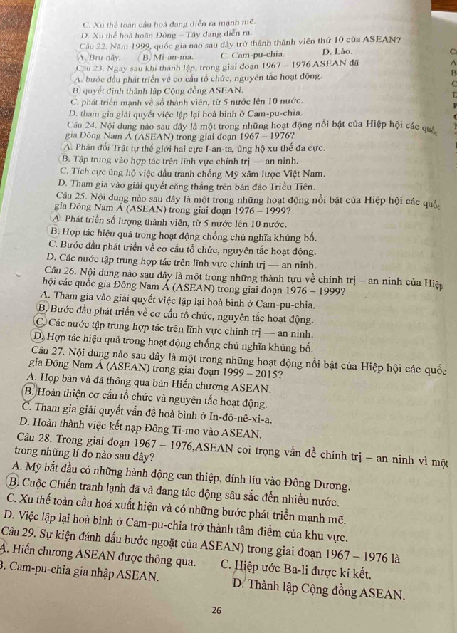 C. Xu thể toàn cầu hoá đang diễn ra mạnh mẽ.
D. Xu thế hoà hoãn Đông — Tây đang diễn ra.
Cầu 22. Năm 1999, quốc gia nào sau đây trở thành thành viên thứ 10 của ASEAN?
A. Bru· npartial y B. Mi-an-ma. C. Cam-pu-chia. D. Lào.
C
Cầu 23. Ngay sau khi thành lập, trong giai đoạn 1967 - 1976 ASEAN đã A
A. bước đầu phát triển về cơ cấu tổ chức, nguyên tắc hoạt động.
B
C
B) quyết định thành lập Cộng đồng ASEAN.
C. phát triển mạnh về số thành viên, từ 5 nước lên 10 nước.
D. tham gia giải quyết việc lập lại hoà bình ở Cam-pu-chia.
Câu 24. Nội dung nào sau dây là một trong những hoạt động nổi bật của Hiệp hội các quá
gia Đông Nam Á (ASEAN) trong giai đoạn1 967 1976?
A Phản đối Trật tự thế giới hai cực I-an-ta, ủng hộ xu thế đa cực.
B. Tập trung vào hợp tác trên lĩnh vực chính trị — an ninh.
C. Tích cực ủng hộ việc đầu tranh chống Mỹ xâm lược Việt Nam.
D. Tham gia vào giải quyết căng thẳng trên bán đảo Triều Tiên.
Câu 25. Nội dung nào sau đây là một trong những hoạt động nổi bật của Hiệp hội các quốc
gia Đông Nam Á (ASEAN) trong giai đoạn 1976-1999 ?
A. Phát triển số lượng thành viên, từ 5 nước lên 10 nước.
B. Hợp tác hiệu quả trong hoạt động chống chủ nghĩa khủng bố.
C. Bước đầu phát triển về cơ cấu tổ chức, nguyên tắc hoạt động.
D. Các nước tập trung hợp tác trên lĩnh vực chính trị — an ninh.
Câu 26. Nội dung nào sau đây là một trong những thành tựu về chính trị - an ninh của Hiệp
hội các quốc gia Đông Nam Á (ASEAN) trong giai đoạn 1º 276-1999 ?
A. Tham gia vào giải quyết việc lập lại hoà bình ở Cam-pu-chia.
B. Bước đầu phát triển về cơ cấu tổ chức, nguyên tắc hoạt động.
C. Các nước tập trung hợp tác trên lĩnh vực chính trị — an ninh.
D. Hợp tác hiệu quả trong hoạt động chống chủ nghĩa khủng bố.
Câu 27. Nội dung nào sau đây là một trong những hoạt động nổi bật của Hiệp hội các quốc
gia Đông Nam Á (ASEAN) trong giai đoạn 1999 - 2015?
A. Họp bàn và đã thông qua bản Hiến chương ASEAN.
B. Hoàn thiện cơ cấu tổ chức và nguyên tắc hoạt động.
C. Tham gia giải quyết vấn đề hoà bình ở In-đô-nê-xi-a.
D. Hoàn thành việc kết nạp Đông Ti-mo vào ASEAN.
Câu 28. Trong giai đoạn 1967 - 1976,ASEAN coi trọng vấn đề chính trị - an ninh vì một
trong những lí do nào sau đây?
A. Mỹ bắt đầu có những hành động can thiệp, dính líu vào Đông Dương.
B. Cuộc Chiến tranh lạnh đã và đang tác động sâu sắc đến nhiều nước.
C. Xu thế toàn cầu hoá xuất hiện và có những bước phát triển mạnh mẽ.
D. Việc lập lại hoà bình ở Cam-pu-chia trở thành tâm điểm của khu vực.
Câu 29. Sự kiện đánh dấu bước ngoặt của ASEAN) trong giai đoạn 1967 - 1976 là
A. Hiến chương ASEAN được thông qua. C. Hiệp ước Ba-li được kí kết.
3. Cam-pu-chia gia nhập ASEAN. D. Thành lập Cộng đồng ASEAN.
26