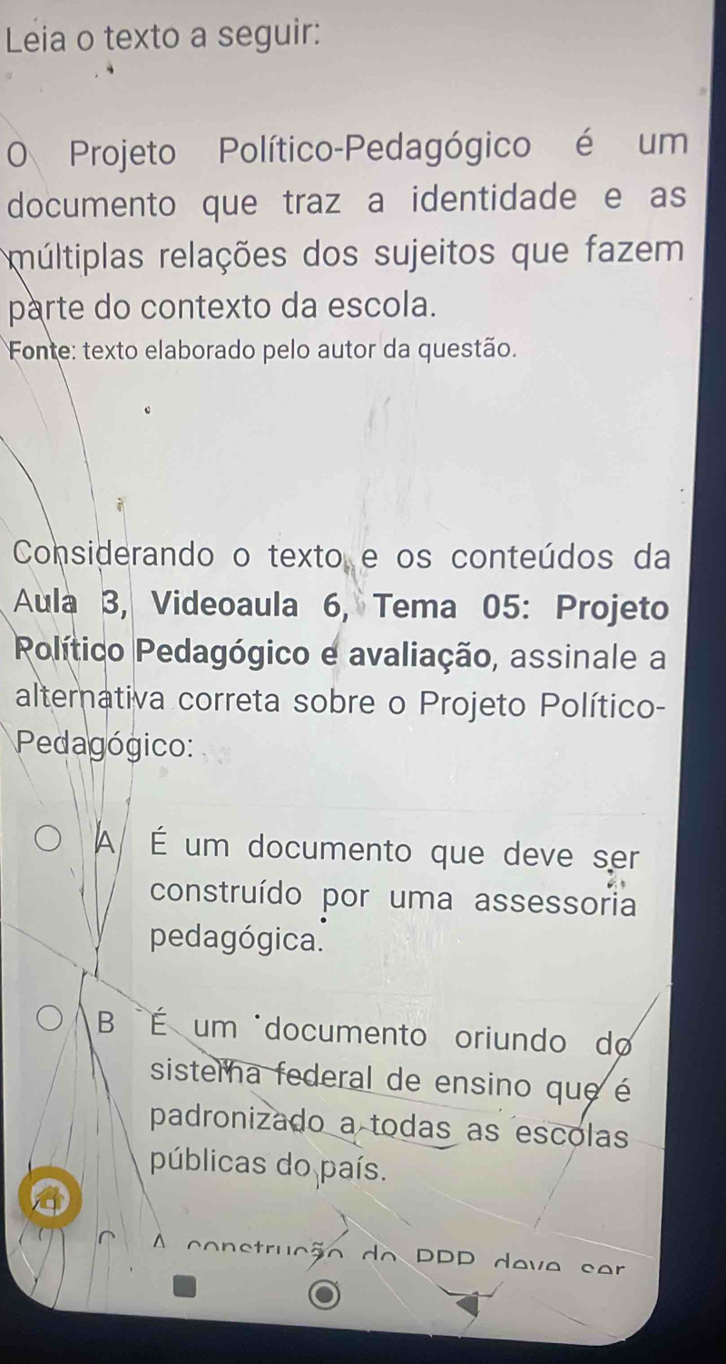 Leia o texto a seguir:
O Projeto Político-Pedagógico é um
documento que traz a identidade e as
múltiplas relações dos sujeitos que fazem
parte do contexto da escola.
Fonte: texto elaborado pelo autor da questão.
Considerando o texto e os conteúdos da
Aula 3, Videoaula 6, Tema 05: Projeto
Político Pedagógico e avaliação, assinale a
alterativa correta sobre o Projeto Político-
Pedagógico:
A É um documento que deve ser
construído por uma assessoria
pedagógica.
BÉ um "documento oriundo do
sistema federal de ensino que é
padronizado a todas as escolas
públicas do país.
o