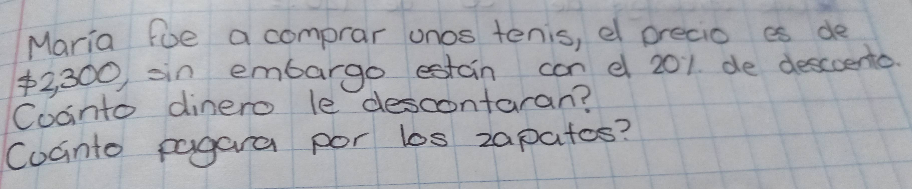 Maria foe a comprar onos tenis, e precio es de
2,300 sin embargo estain can e 201. de descuento. 
Coanto dinero le descontaran? 
Cocnto pagara por los zapatos?