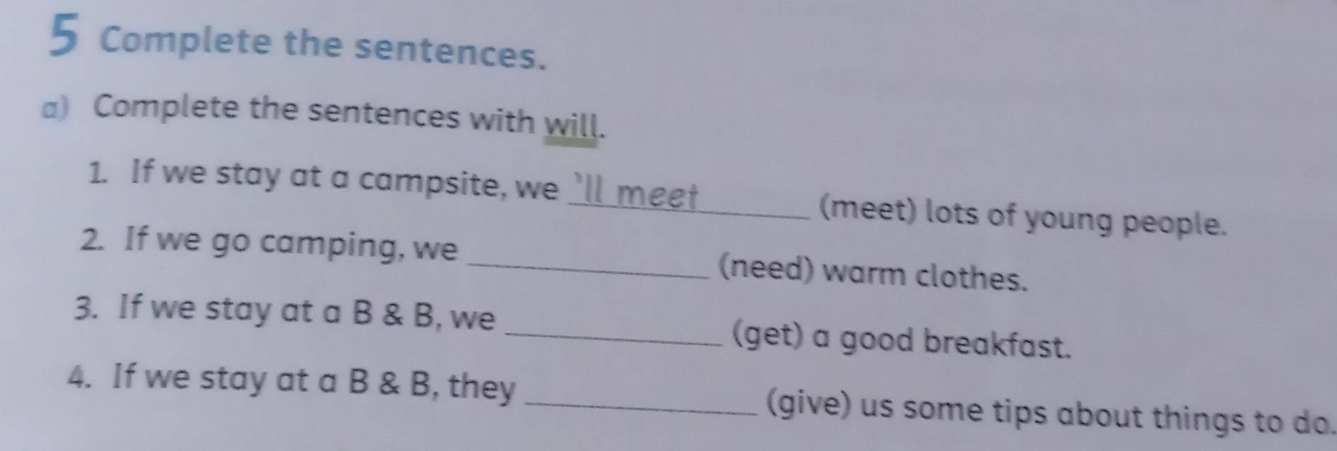 Complete the sentences. 
a) Complete the sentences with will. 
1. If we stay at a campsite, we `ll meet_ (meet) lots of young people. 
2. If we go camping, we _(need) warm clothes. 
3. If we stay at a B & B, we _(get) a good breakfast. 
4. If we stay at a B & B, they _(give) us some tips about things to do.