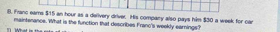 Franc earns $15 an hour as a delivery driver. His company also pays him $30 a week for car 
maintenance. What is the function that describes Franc's weekly earnings?