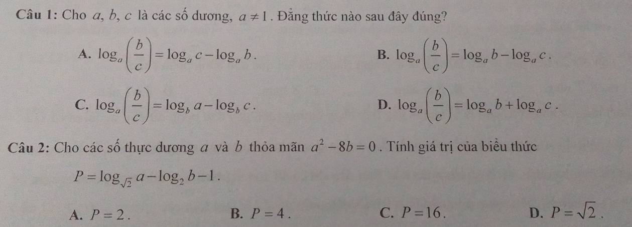 Cho a, b, c là các số dương, a!= 1. Đẳng thức nào sau đây đúng?
A. log _a( b/c )=log _ac-log _ab. log _a( b/c )=log _ab-log _ac. 
B.
C. log _a( b/c )=log _ba-log _bc. log _a( b/c )=log _ab+log _ac. 
D.
Câu 2: Cho cacs ố thực dương a và b thỏa mãn a^2-8b=0. Tính giá trị của biểu thức
P=log _sqrt(2)a-log _2b-1.
A. P=2. B. P=4. C. P=16. D. P=sqrt(2).