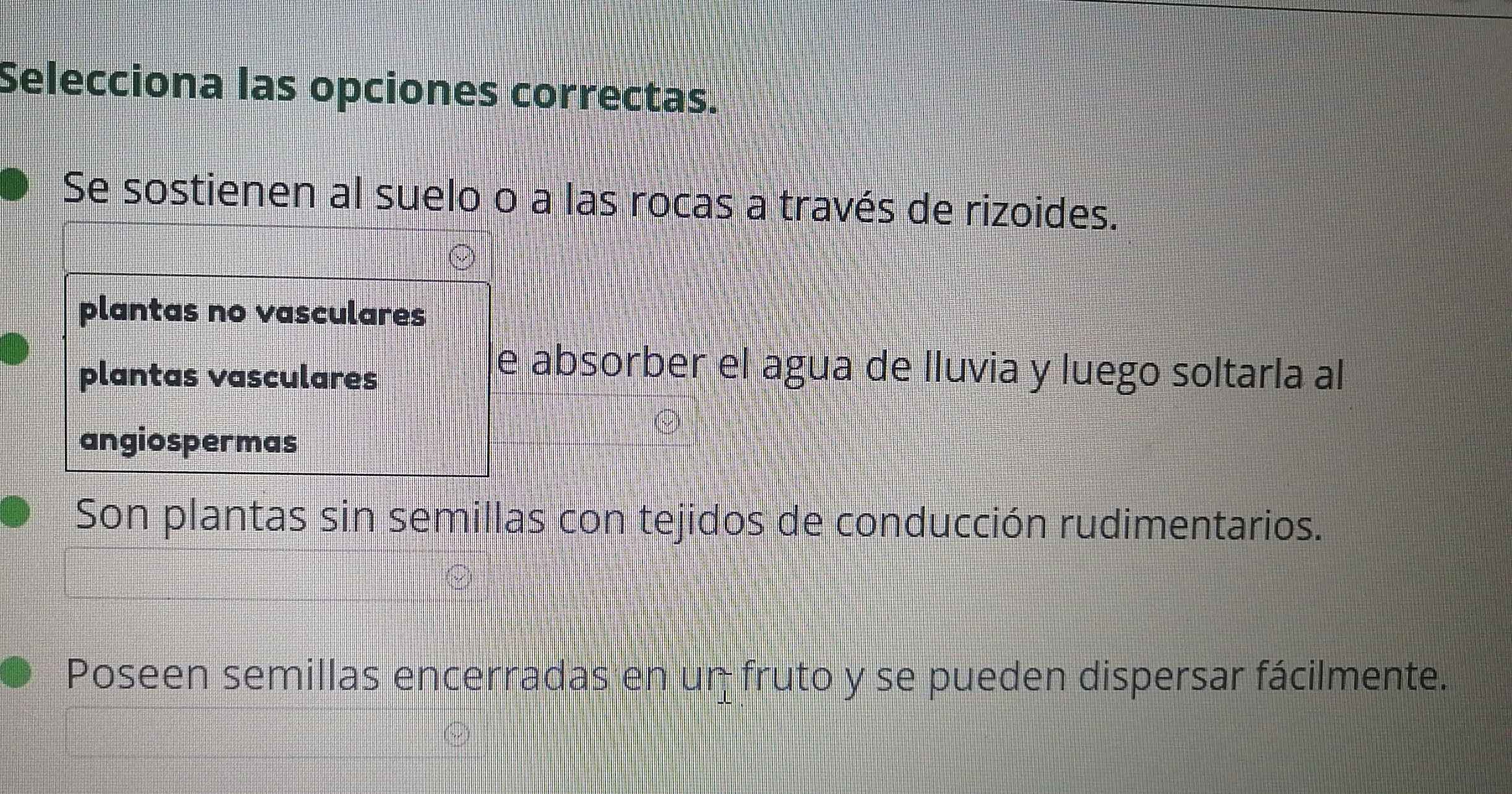 Selecciona las opciones correctas.
Se sostienen al suelo o a las rocas a través de rizoides.
plantas no vasculares
plantas vasculares
e absorber el agua de lluvia y luego soltarla al
angiospermas
Son plantas sin semillas con tejidos de conducción rudimentarios.
Poseen semillas encerradas en un fruto y se pueden dispersar fácilmente.