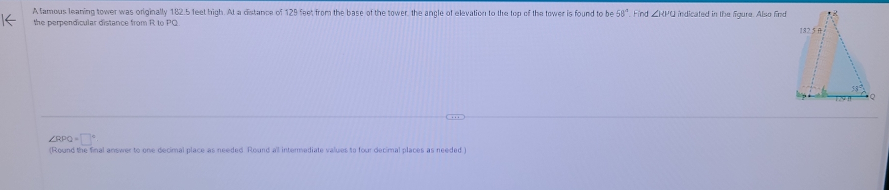 A famous leaning tower was originally 182.5 feet high. At a distance of 129 feet from the base of the tower, the angle of elevation to the top of the tower is found to be 58°. Find ∠ RPQ indicated in the figure. Also find
the perpendicular distance from R to PQ
∠RPC =□°
(Round the final answer to one decimal place as needed. Round all intermediate values to four decimal places as needed.)