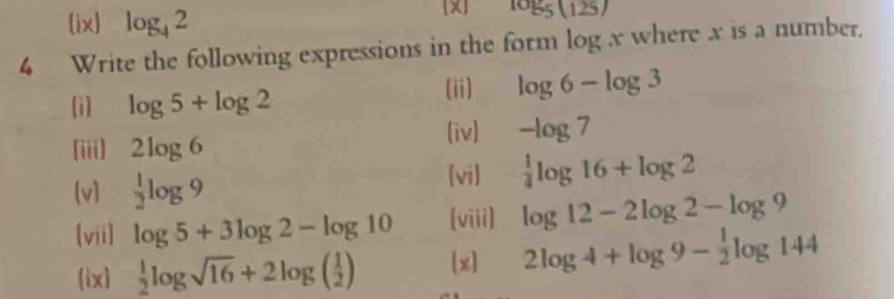 (ix) log _42
X log _5(125)
4 Write the following expressions in the form log x where x is a number. 
[i] log 5+log 2
(ii) log 6-log 3
(iii) 2log 6 (iv) -log 7
(v]  1/2 log 9
[vi]  1/4 log 16+log 2
(vii) log 5+3log 2-log 10 (viii) log 12-2log 2-log 9
ix  1/2 log sqrt(16)+2log ( 1/2 ) [x] 2log 4+log 9- 1/2 log 144