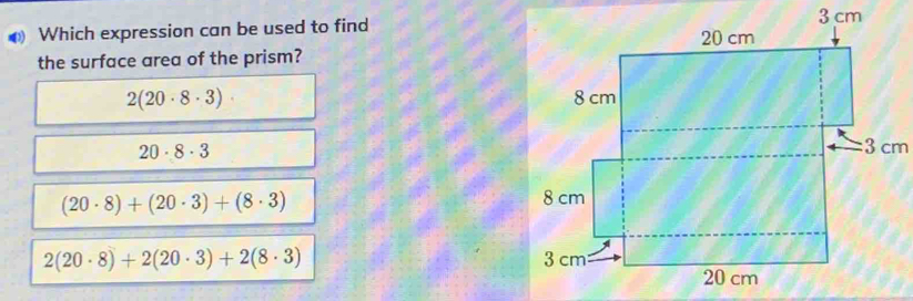 ● Which expression can be used to find
the surface area of the prism?
2(20· 8· 3)·
20· 8· 3
(20· 8)+(20· 3)+(8· 3)
2(20· 8)+2(20· 3)+2(8· 3)