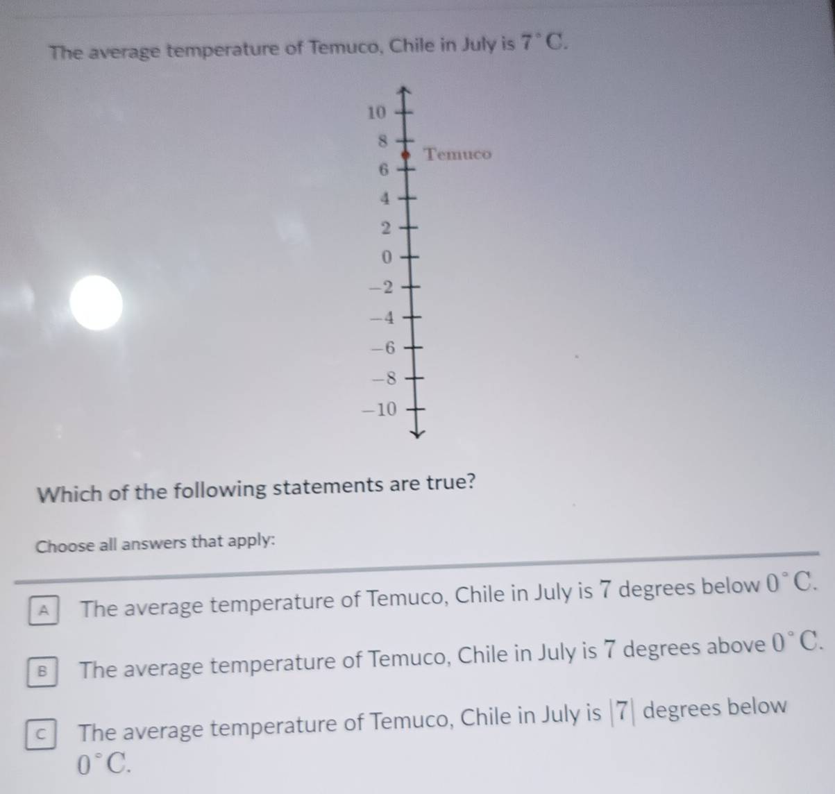 The average temperature of Temuco, Chile in July is 7°C. 
Which of the following statements are true?
Choose all answers that apply:
A The average temperature of Temuco, Chile in July is 7 degrees below 0°C.
€ The average temperature of Temuco, Chile in July is 7 degrees above 0°C.
c The average temperature of Temuco, Chile in July is |7| degrees below
0°C.