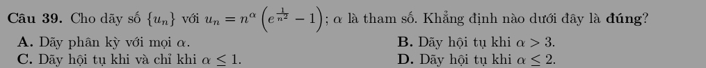 Cho dãy số  u_n với u_n=n^(alpha)(e^(frac 1)n^2-1); α là tham số. Khẳng định nào dưới đây là đúng?
A. Dãy phân kỳ với mọi α. B. Dãy hội tụ khi alpha >3.
C. Dãy hội tụ khi và chỉ khi alpha ≤ 1. D. Dãy hội tụ khi alpha ≤ 2.