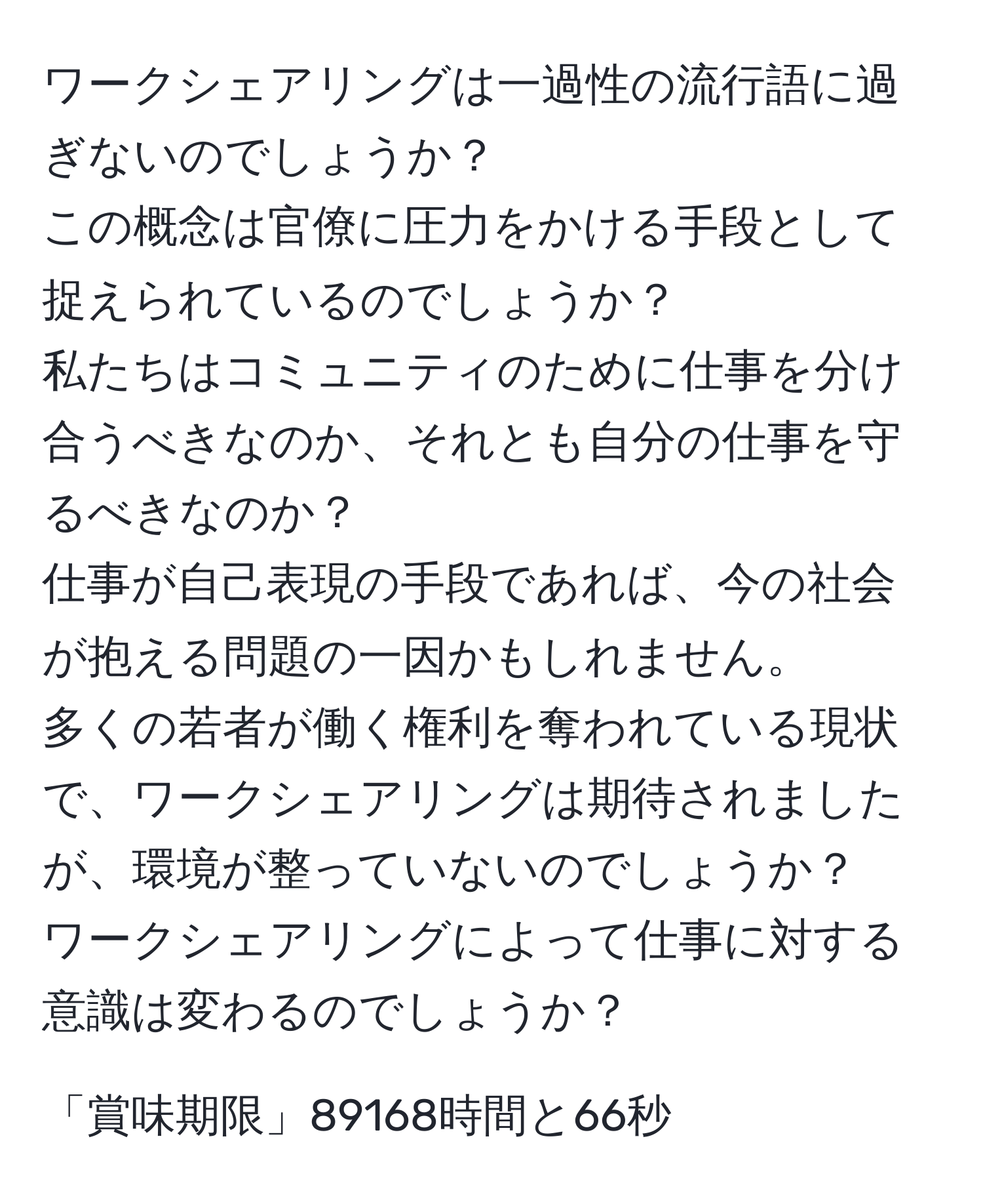 ワークシェアリングは一過性の流行語に過ぎないのでしょうか？  
この概念は官僚に圧力をかける手段として捉えられているのでしょうか？  
私たちはコミュニティのために仕事を分け合うべきなのか、それとも自分の仕事を守るべきなのか？  
仕事が自己表現の手段であれば、今の社会が抱える問題の一因かもしれません。  
多くの若者が働く権利を奪われている現状で、ワークシェアリングは期待されましたが、環境が整っていないのでしょうか？  
ワークシェアリングによって仕事に対する意識は変わるのでしょうか？  
  
「賞味期限」89168時間と66秒