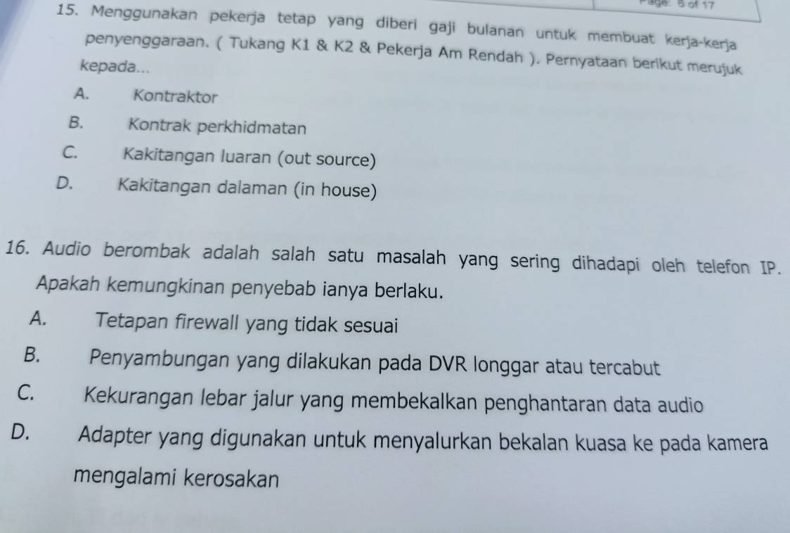 Page: 5 of 17
15. Menggunakan pekerja tetap yang diberi gaji bulanan untuk membuat kerja-kerja
penyenggaraan. ( Tukang K1 & K2 & Pekerja Am Rendah ). Pernyataan berikut merujuk
kepada...
A. Kontraktor
B. Kontrak perkhidmatan
C. Kakitangan luaran (out source)
D. Kakitangan dalaman (in house)
16. Audio berombak adalah salah satu masalah yang sering dihadapi oleh telefon IP.
Apakah kemungkinan penyebab ianya berlaku.
A. Tetapan firewall yang tidak sesuai
B. Penyambungan yang dilakukan pada DVR longgar atau tercabut
C. Kekurangan lebar jalur yang membekalkan penghantaran data audio
D. Adapter yang digunakan untuk menyalurkan bekalan kuasa ke pada kamera
mengalami kerosakan