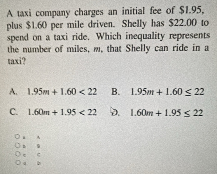 A taxi company charges an initial fee of $1.95,
plus $1.60 per mile driven. Shelly has $22.00 to
spend on a taxi ride. Which inequality represents
the number of miles, m, that Shelly can ride in a
taxi?
A. 1.95m+1.60<22</tex> B. 1.95m+1.60≤ 22
C. 1.60m+1.95<22</tex> D. 1.60m+1.95≤ 22
A
。 8
a C
d D