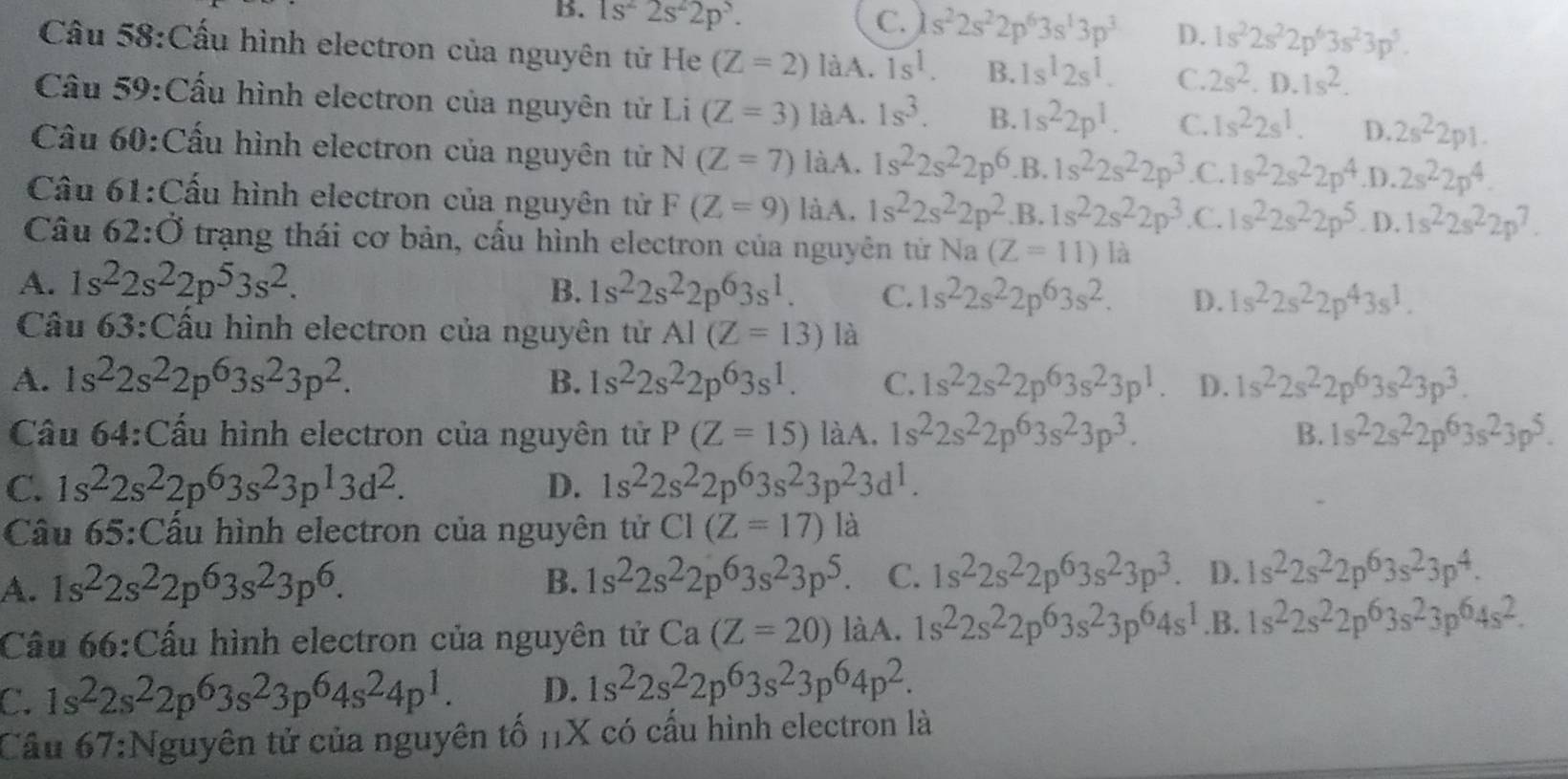 B. 1s^22s^22p^3.
C. s^22s^22p^63s^13p^3 D. 1s^22s^22p^63s^23p^5.
Câu 58:Cấu hình electron của nguyên tử He (Z=2) làA. 1s^1. B. 1s^12s^1. C. 2s^2.D.1s^2.
Cầu 59:Cấu hình electron của nguyên tử Li (Z=3) làA. 1s^3. B. 1s^22p^1. C. 1s^22s^1. D. 2s^22p1.
Cầu 60:Cấu hình electron của nguyên tử N(Z=7) làA. 1s^22s^22p^6 .B. 1s^22s^22p^3 .C. 1s^22s^22p^4 .D. 2s^22p^4.
Câu 61:Cấu hình electron của nguyên tử F(Z=9) làA. 1s^22s^22p^2 .B. 1s^22s^22p^3 .C. 1s^22s^22p^5. D. 1s^22s^22p^7.
Câu . 62:dot O trạng thái cơ bản, cầu hình electron của nguyên tử Na (Z=11)la
A. 1s^22s^22p^53s^2. B. 1s^22s^22p^63s^1. C. 1s^22s^22p^63s^2. D. 1s^22s^22p^43s^1.
Câu 63:Cầu hình electron của nguyên tử AI(Z=13) là
A. 1s^22s^22p^63s^23p^2. B. 1s^22s^22p^63s^1. C. 1s^22s^22p^63s^23p^1. D. 1s^22s^22p^63s^23p^3.
Cầu 64:Cấu hình electron của nguyên tử P(Z=15) làA. 1s^22s^22p^63s^23p^3. B. 1s^22s^22p^63s^23p^5.
C. 1s^22s^22p^63s^23p^13d^2. D. 1s^22s^22p^63s^23p^23d^1.
Cầu 65:Cấu hình electron của nguyên tử CI(Z=17) là
A. 1s^22s^22p^63s^23p^6.
B. 1s^22s^22p^63s^23p^5. C. 1s^22s^22p^63s^23p^3 D. 1s^22s^22p^63s^23p^4.
Cầu 66:Cấu hình electron của nguyên tử Ca(Z=20) làA. 1s^22s^22p^63s^23p^64s^1.B. 1s^22s^22p^63s^23p^64s^2.
C. 1s^22s^22p^63s^23p^64s^24p^1. D. 1s^22s^22p^63s^23p^64p^2.
Cầu 67:Nguyên tử của nguyên tố 1X có cấu hình electron là