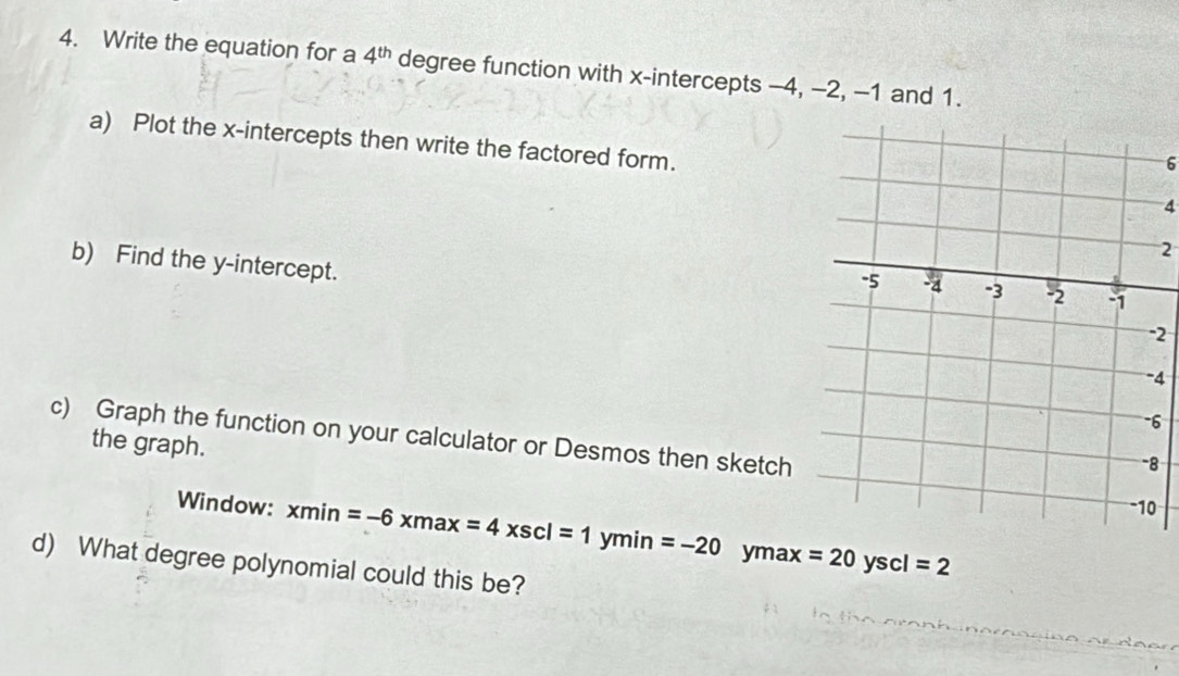 Write the equation for a 4^(th) degree function with x-intercepts -4, -2, -1 and 1.
a) Plot the x-intercepts then write the factored form.
6
4
2
b) Find the y-intercept.
2
4
6
c) Graph the function on your calculator or Desmos then sketch
the graph.
8
0
Window: xmin=-6xmax=4xscl=1ymin=-20 yma x=20yscl=2
d) What degree polynomial could this be?