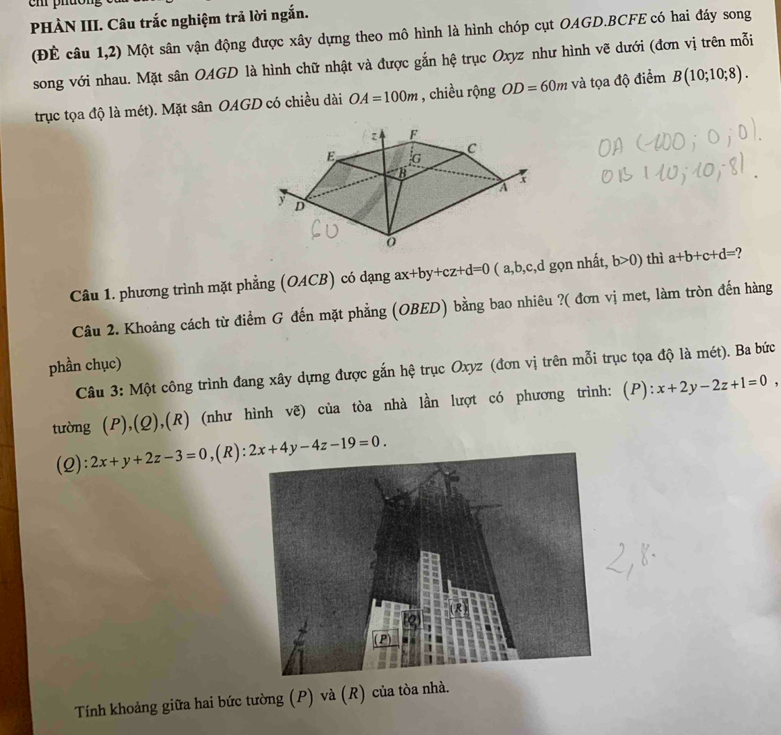 em phuo 
PHÀN III. Câu trắc nghiệm trả lời ngắn. 
(ĐÉ câu 1,2) Một sân vận động được xây dựng theo mô hình là hình chóp cụt OAGD.BCFE có hai đáy song 
song với nhau. Mặt sân OAGD là hình chữ nhật và được gắn hệ trục Oxyz như hình vẽ dưới (đơn vị trên mỗi 
trục tọa độ là mét). Mặt sân OAGD có chiều dài OA=100m , chiều rộng OD=60m và tọa độ điểm B(10;10;8). 
Câu 1. phương trình mặt phẳng (OACB) có dạng ax+by+cz+d=0 ( a, b, c, d gọn nhất, b>0) thì a+b+c+d=
Câu 2. Khoảng cách từ điểm G đến mặt phẳng (OBED) bằng bao nhiêu ?( đơn vị met, làm tròn đến hàng 
phần chục) 
Câu 3: Một công trình đang xây dựng được gắn hệ trục Oxyz (đơn vị trên mỗi trục tọa độ là mét). Ba bức 
tường (P),(Q),(R) (như hình vẽ) của tòa nhà lần lượt có phương trình: (P): x+2y-2z+1=0 , 
(2): 2x+y+2z-3=0 ,(R): 2x+4y-4z-19=0. 
Tính khoảng giữa hai bức tường (P) và (R) của tòa nhà.