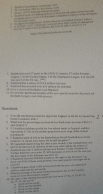 Stte  ee e n Tofeeen 195
S Ne ooves of 600 t   a w 
batec d woe costuditig nistos af of ceans die wen he becanee the
go tn o tre to  pe o rpartion iancy an te  oe game 
    
t   to wom oon faton wn te  al d d  on g amn
/ A
?. fustitond asied 57 qouls in the 2020/23 seamn; 37 in the Fremier
Langue 5 in the Eaaga Seague, 6 is the Championa Leugue, 4 in the EFL
sup and I in the 3k cup. (''”)
t. hesidort had a salary of £D64 million lst year
N  Suattu d ou érat d on (.25 mtto (er chas
30. He is a couste of Inotller Lous Maytard
31. He won the sports personality of the year special award for his work off
the fuld bying to end chid paweety .
Questions
3. Now sid was Mavas when he played for England in his the European Cup
fals to sasmmer 2821
2. What was the peesentage increase of food bank users between 2010/11
=nd 2020/237
3. I 1.Amiliion childres qualidy for free school meals in Engfand, and this
enprements 17.3% of the student population, how large is the student
population?
4. 1 fushlord and 13 000 of his Black History Month Football boots every
wook for l i waln, hovs many did he sell altogiether?
5. Mr Compbell weets to buy his class a pair of each. If his football boots cust
L0090 & there anw 25 chidees in his class, what will be the total cost?
6 fshined has oer 5 andlioe Saowercs an Twitter. If 43% of Rashlord's
Twiten hilowets are snder 25, 31%6 betwees 20 and 39 and the reat over
40, how many of his folowers are over 40?
. I Eusthord comnieed 320/900 meests on the night of the European Cap
resteroe! Fmal and 106 of them ware positive, hew many positine messages did he
B. I Rnthhord goor away 125% of his not wurth last year, and raised 620
ml shan wa has mem worth 
6 What purceatinge of the goals Kanblced scseed in the 1029/21 anssn
woe wl doome ohe Poomer Gaue?
16. The ages of the starting le up lo the final nare 17. 11, 27, 25, 27, 16
Mark cu the nous
b Mank od te mru  D     g
a B  a te