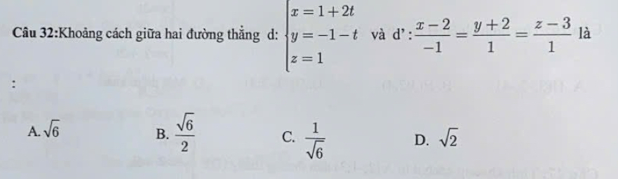 Khoảng cách giữa hai đường thắng d: beginarrayl x=1+2t y=-1-t z=1endarray. và d':  (x-2)/-1 = (y+2)/1 = (z-3)/1  là
:
A. sqrt(6) B.  sqrt(6)/2  sqrt(2)
C.  1/sqrt(6) 
D.