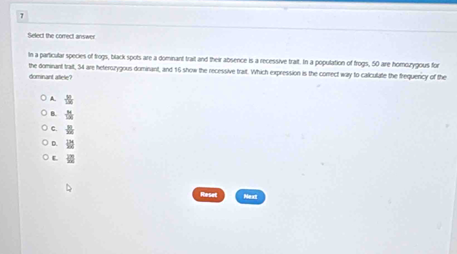 Select the correct answer
In a particular species of frogs, black spots are a dominant trait and their absence is a recessive trait. In a population of frogs, 50 are homozygous for
the dominant trait, 34 are heterozygous dominant, and 16 show the recessive trait. Which expression is the correct way to calculate the frequency of the
dominant allele?
A.  50/100 
B.  84/100 
C.  50/200 
D.  134/200 
E.  100/200 
Reset Next