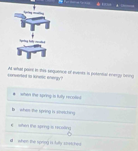 themer für Kags Eaclt
At what point in this sequence of events is potential energy being
converted to kinetic energy?
a when the spring is fully recoiled
b when the spring is stretching
c when the spring is recoiling
d when the spring is fully stretched