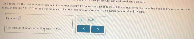 the savings account, and each week she adds $70. 
Let S represent the total amount of money in the savings account (in dollars), and let represent the number of weeks Isabel has been adding money. Write an 
equation relating S to F. Then use this equation to find the total amount of money in the savings account after 11 weeks. 
Equation:
 □ /□   □ =□
Total amount of money after 11 weeks : $1420 × 6