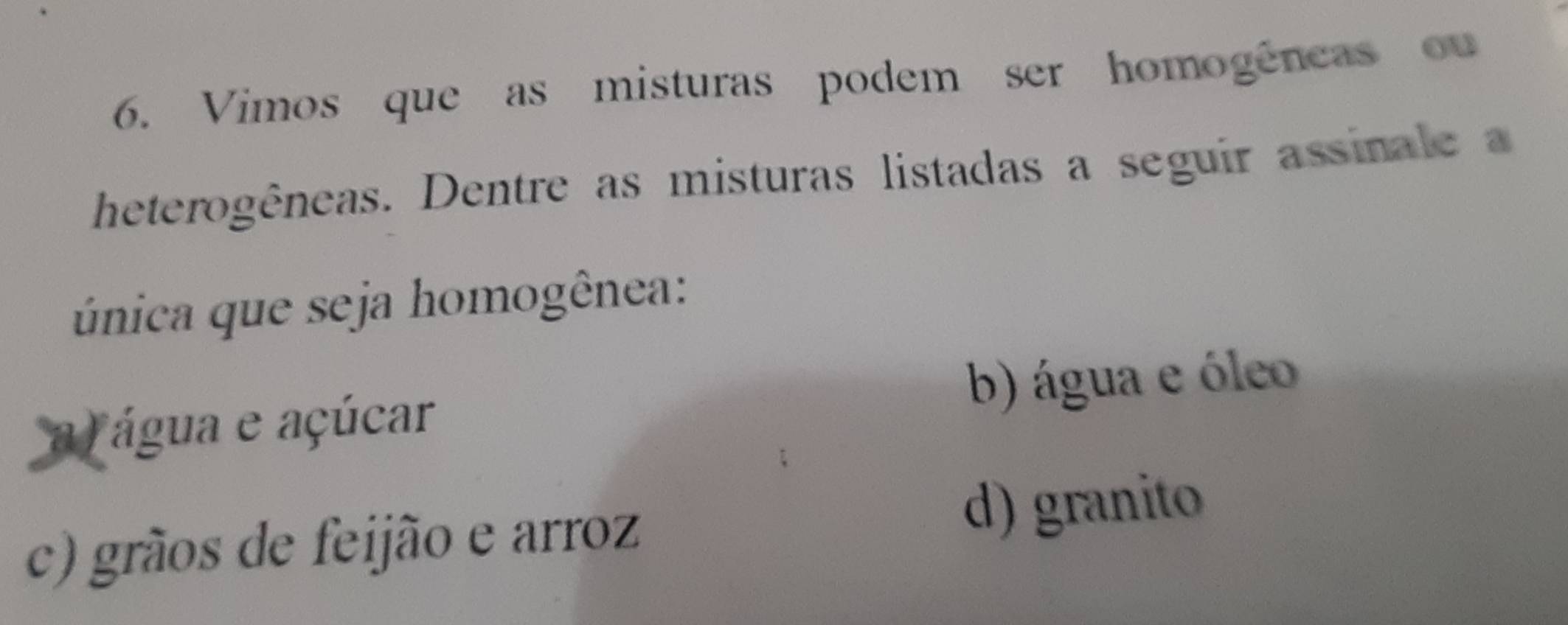 Vimos que as misturas podem ser homogêneas ou
heterogêneas. Dentre as misturas listadas a seguir assina e 
única que seja homogênea:
a água e açúcar b) água e óleo
c) grãos de feijão e arroz d) granito