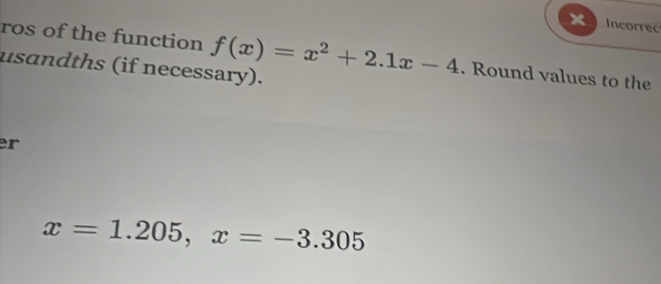 Incorrec 
ros of the function f(x)=x^2+2.1x-4. Round values to the 
usandths (if necessary). 
r
x=1.205, x=-3.305