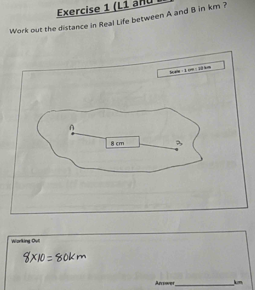 (L1 anu L 
Work out the distance in Real Life between A and B in km ? 
Scale - 1 cm : 10 km
A
8 cm B
Working Out 
Answer_ km