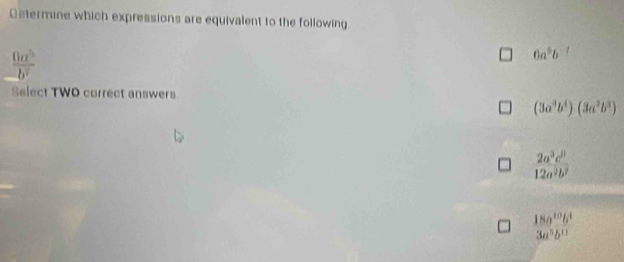 Determine which expressions are equivalent to the following
 0a^5/-b^7 
6a^5b^(-7)
Select TWO correct answers.
(3a^3b^4)(3a^2b^3)
 2a^3c^0/12a^2b^2 
 18a^(10)b^4/3a^3b^0 