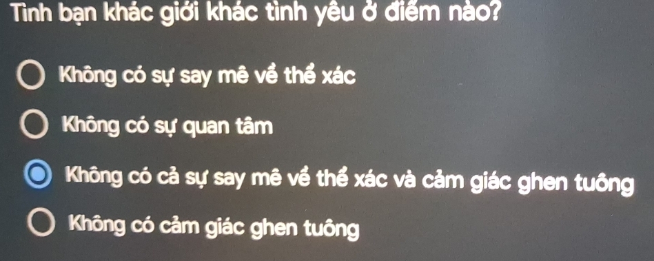 Tình bạn khác giới khác tình yêu ở điểm nào?
Không có sự say mê về thể xác
Không có sự quan tâm
Không có cả sự say mê về thể xác và cảm giác ghen tuông
Không có cảm giác ghen tuông