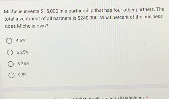 Michelle invests $15,000 in a partnership that has four other partners. The
total investment of all partners is $240,000. What percent of the business
does Michelle own?
4.5%
6.25%
8.25%
9.5%
a s p lit among shareholders *