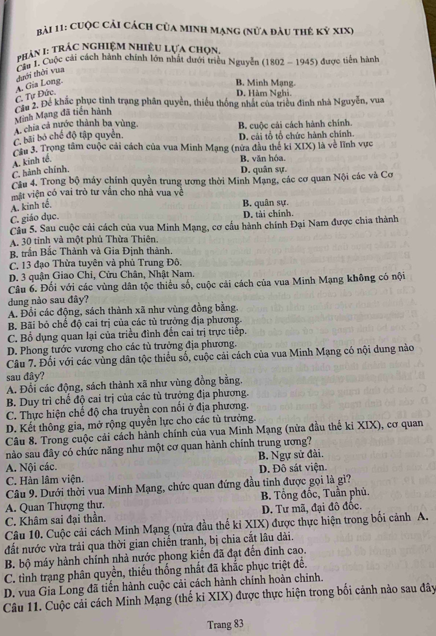 cUộc Cải cách của MINh Mạng (nửa đàu thẻ kỷ xIX)
PhảN I: TRÁC NGHIỆM NHIềU Lựa chọn.
Câu 1. Cuộc cải cách hành chính lớn nhất dưới triều Nguyễn (1802 - 1945) được tiến hành
đưới thời vua
C. Tự Đức. A. Gia Long.
B. Minh Mạng.
D. Hàm Nghị.
Câu 2. Để khắc phục tình trạng phân quyền, thiếu thống nhất của triều đình nhà Nguyễn, vua
Minh Mạng đã tiến hành
A chia cả nước thành ba vùng. B. cuộc cải cách hành chính.
C. bãi bỏ chế độ tập quyền. D. cải tổ tổ chức hành chính.
Câu 3. Trọng tâm cuộc cải cách của vua Minh Mạng (nửa đầu thế ki XIX) là về lĩnh vực
A. kinh tế.
B. văn hóa.
C. hành chính. D. quân sự.
Câu 4. Trong bộ máy chính quyền trung ương thời Minh Mạng, các cơ quan Nội các và Cơ
mật viện có vai trò tư vấn cho nhà vua về
A. kinh tế.
B. quân sự.
C. giáo dục. D. tài chính.
Câu 5. Sau cuộc cải cách của vua Minh Mạng, cơ cấu hành chính Đại Nam được chia thành
A. 30 tỉnh và một phủ Thừa Thiên.
B. trấn Bắc Thành và Gia Định thành.
C. 13 đạo Thừa tuyên và phủ Trung Đô.
D. 3 quận Giao Chi, Cửu Chân, Nhật Nam.
Câu 6. Đối với các vùng dân tộc thiểu số, cuộc cải cách của vua Minh Mạng không có nội
dung nào sau đây?
A. Đổi các động, sách thành xã như vùng đồng bằng.
B. Bãi bỏ chế độ cai trị của các tù trưởng địa phương.
C. Bổ dụng quan lại của triều đình đến cai trị trực tiếp.
D. Phong tước vương cho các tù trưởng địa phương.
Câu 7. Đối với các vùng dân tộc thiểu số, cuộc cải cách của vua Minh Mạng có nội dung nào
sau đây?
A. Đổi các động, sách thành xã như vùng đồng bằng.
B. Duy trì chế độ cai trị của các tù trưởng địa phương.
C. Thực hiện chế độ cha truyền con nổi ở địa phương.
D. Kết thông gia, mở rộng quyền lực cho các tù trưởng.
Câu 8. Trong cuộc cải cách hành chính của vua Minh Mạng (nửa đầu thế ki XIX), cơ quan
nào sau đây có chức năng như một cơ quan hành chính trung ương?
A. Nội các. B. Ngự sử đài.
C. Hàn lâm viện. D. Đô sát viện.
Câu 9. Dưới thời vua Minh Mạng, chức quan đứng đầu tinh được gọi là gì?
A. Quan Thượng thư. B. Tổng đốc, Tuần phủ.
C. Khâm sai đại thần. D. Tư mã, đại đô đốc.
Câu 10. Cuộc cải cách Minh Mạng (nửa đầu thế kỉ XIX) được thực hiện trong bối cảnh A.
đất nước vừa trải qua thời gian chiến tranh, bị chia cắt lâu dài.
B. bộ máy hành chính nhà nước phong kiến đã đạt đến đinh cao.
C. tình trạng phân quyền, thiếu thống nhất đã khắc phục triệt để.
D. vua Gia Long đã tiến hành cuộc cải cách hành chính hoàn chỉnh.
Câu 11. Cuộc cải cách Minh Mạng (thế ki XIX) được thực hiện trong bối cảnh nào sau đây
Trang 83