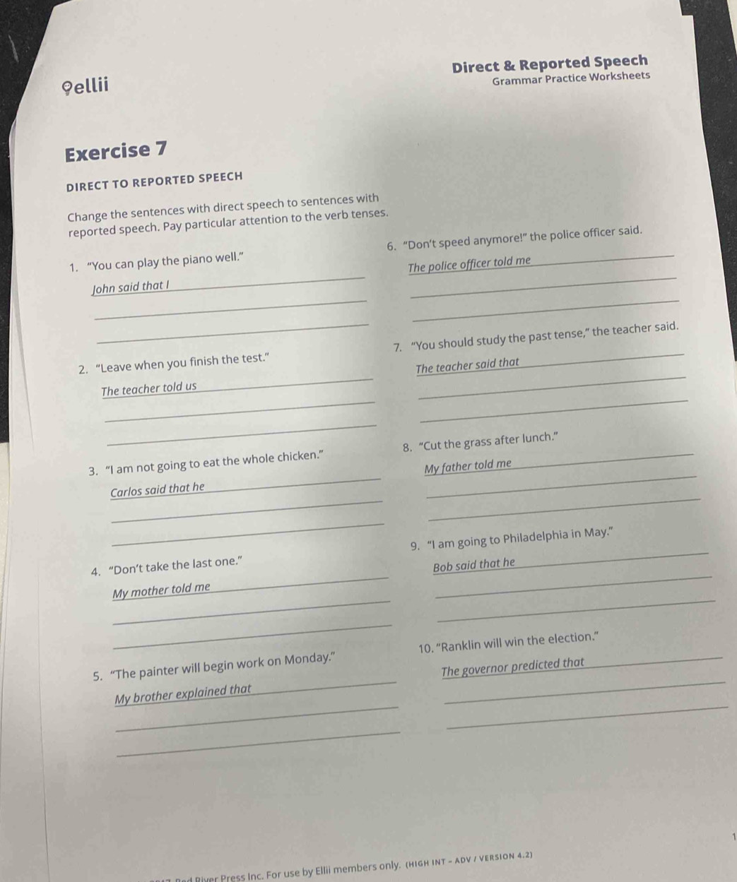 9ellii Direct & Reported Speech 
Grammar Practice Worksheets 
Exercise 7 
DIRECT TO REPORTED SPEECH 
Change the sentences with direct speech to sentences with 
reported speech. Pay particular attention to the verb tenses. 
1. “You can play the piano well.” 6. “Don’t speed anymore!” the police officer said. 
__ 
John said that I _The police officer told me 
2. “Leave when you finish the test.” 7. “You should study the past tense,” the teacher said. 
_ 
_ 
The teacher told us_ The teacher said that 
_ 
3. “I am not going to eat the whole chicken.” 8. “Cut the grass after lunch.” 
_ 
_ 
Carlos said that he_ My father told me 
_ 
4. “Don’t take the last one.” 9. “I am going to Philadelphia in May.” 
__ 
My mother told me_ Bob said that he 
_ 
5. “The painter will begin work on Monday.” 10. “Ranklin will win the election.” 
__ 
My brother explained that_ The governor predicted that 
_ 
River Press Inc. For use by Ellii members only. (high inT - aDV / version 4.2)