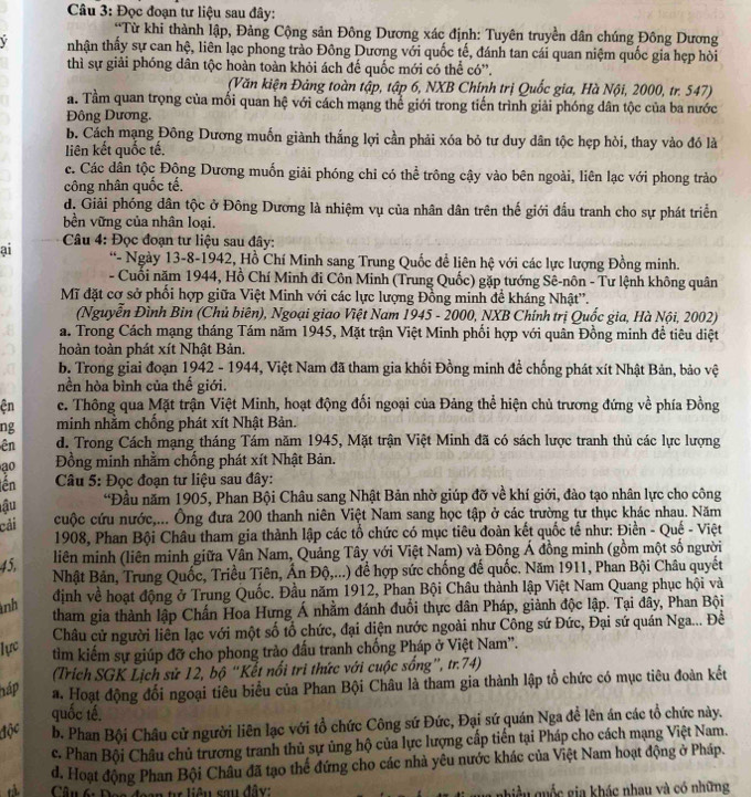 Đọc đoạn tư liệu sau đây:
A *Từ khi thành lập, Đảng Cộng sản Đông Dương xác định: Tuyên truyền dân chúng Đông Dương
V tnhận thấy sự can hệ, liên lạc phong trào Đông Dương với quốc tế, đánh tan cái quan niệm quốc gia hẹp hòi
thì sự giải phóng dân tộc hoàn toàn khỏi ách đế quốc mới có thể có''.
(Văn kiện Đảng toàn tập, tập 6, NXB Chính trị Quốc gia, Hà Nội, 2000, tr. 547)
a. Tầm quan trọng của mối quan hệ với cách mạng thể giới trong tiến trình giải phóng dân tộc của ba nước
Đông Dương.
b. Cách mạng Đông Dương muốn giành thắng lợi cần phải xóa bỏ tư duy dân tộc hẹp hòi, thay vào đó là
liên kết quốc tế,
c. Các dân tộc Động Dương muốn giải phóng chi có thể trông cậy vào bên ngoài, liên lạc với phong trào
công nhân quốc tế.
d. Giải phóng dân tộc ở Đông Dương là nhiệm vụ của nhân dân trên thế giới đấu tranh cho sự phát triển
bền vững của nhân loại.
ai  Câu 4: Đọc đoạn tư liệu sau đây:
“- Ngày 13-8-1942, Hồ Chí Minh sang Trung Quốc đề liên hệ với các lực lượng Đồng minh.
- Cuối năm 1944, Hồ Chí Minh đi Côn Minh (Trung Quốc) gặp tướng Sê-nôn - Tư lệnh không quân
Mĩ đặt cơ sở phổi hợp giữa Việt Minh với các lực lượng Đồng minh đề kháng Nhật''.
(Nguyễn Đình Bin (Chủ biên), Ngoại giao Việt Nam 1945 - 2000, NXB Chính trị Quốc gia, Hà Nội, 2002)
a. Trong Cách mạng tháng Tám năm 1945, Mặt trận Việt Minh phối hợp với quân Đồng minh đề tiêu diệt
hoàn toàn phát xít Nhật Bản.
b. Trong giai đoạn 1942 - 1944, Việt Nam đã tham gia khối Đồng minh đề chống phát xít Nhật Bản, bảo vệ
hền hòa bình của thế giới
ện c. Thông qua Mặt trận Việt Minh, hoạt động đối ngoại của Đảng thể hiện chủ trương đứng về phía Đồng
ng minh nhằm chống phát xít Nhật Bản.
ên d. Trong Cách mạng tháng Tám năm 1945, Mặt trận Việt Minh đã có sách lược tranh thủ các lực lượng
ao  Đồng minh nhằm chống phát xít Nhật Bản.
ên  Câu 5: Đọc đoan tư liệu sau đây:
ậu “Đầu năm 1905, Phan Bội Châu sang Nhật Bản nhờ giúp đỡ về khí giới, đào tạo nhân lực cho công
cải cuộc cứu nước,... Ông đưa 200 thanh niên Việt Nam sang học tập ở các trường tư thục khác nhau. Năm
1908, Phan Bội Châu tham gia thành lập các tổ chức có mục tiêu đoàn kết quốc tế như: Điền - Quế - Việt
45,
liên minh (liên minh giữa Vân Nam, Quảng Tây với Việt Nam) và Đông Á đồng minh (gồm một số người
Nhật Bản, Trung Quốc, Triều Tiên, Ấn Độ,...) để hợp sức chống đế quốc. Năm 1911, Phan Bội Châu quyết
nh định về hoạt động ở Trung Quốc. Đầu năm 1912, Phan Bội Châu thành lập Việt Nam Quang phục hội và
tham gia thành lập Chấn Hoa Hưng Á nhằm đánh đuổi thực dân Pháp, giảnh độc lập. Tại đây, Phan Bội
Châu cử người liên lạc với một số tổ chức, đại diện nước ngoài như Công sứ Đức, Đại sứ quán Nga... Đề
lực tìm kiếm sự giúp đỡ cho phong trào đấu tranh chống Pháp ở Việt Nam'.
(Trích SGK Lịch sử 12, bộ “Kết nổi tri thức với cuộc sống”, tr.74)
háp a. Hoạt động đổi ngoại tiêu biểu của Phan Bội Châu là tham gia thành lập tổ chức có mục tiêu đoàn kết
quốc tế.
độc b. Phan Bội Châu cử người liên lạc với tổ chức Công sứ Đức, Đại sứ quán Nga đề lên án các tổ chức này.
c. Phan Bội Châu chủ trương tranh thủ sự ủng hộ của lực lượng cấp tiến tại Pháp cho cách mạng Việt Nam.
d. Hoạt động Phan Bội Châu đã tạo thế đứng cho các nhà yêu nước khác của Việt Nam hoạt động ở Pháp.
tà  Câu 6: Đoa đoạn tự liêu sau đây: nhiều quốc gia khác nhau và có những