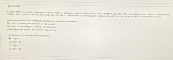 In a stuily of the Stroop effect, we compare the time it takes for participants to name the font color a word is written in during two different conditions. One condition is the congruent
condition where the font color and actual word match (l.e. "Black"). One condition is the incongruent condition where the font color and actual work do not match (Le. red").
Suppose we had obtained the following statistics in a study of the Stroop effect:
The mean of the congruent condition was 12 seconds
A t-test generated a The mean of the incongruent condition was 30 seconds
p=.001 and the effect size is d-1.46
Has this study met the criterion of covariation?
YISp=.05
YESp=.05
NOp=.05
NOp>.05