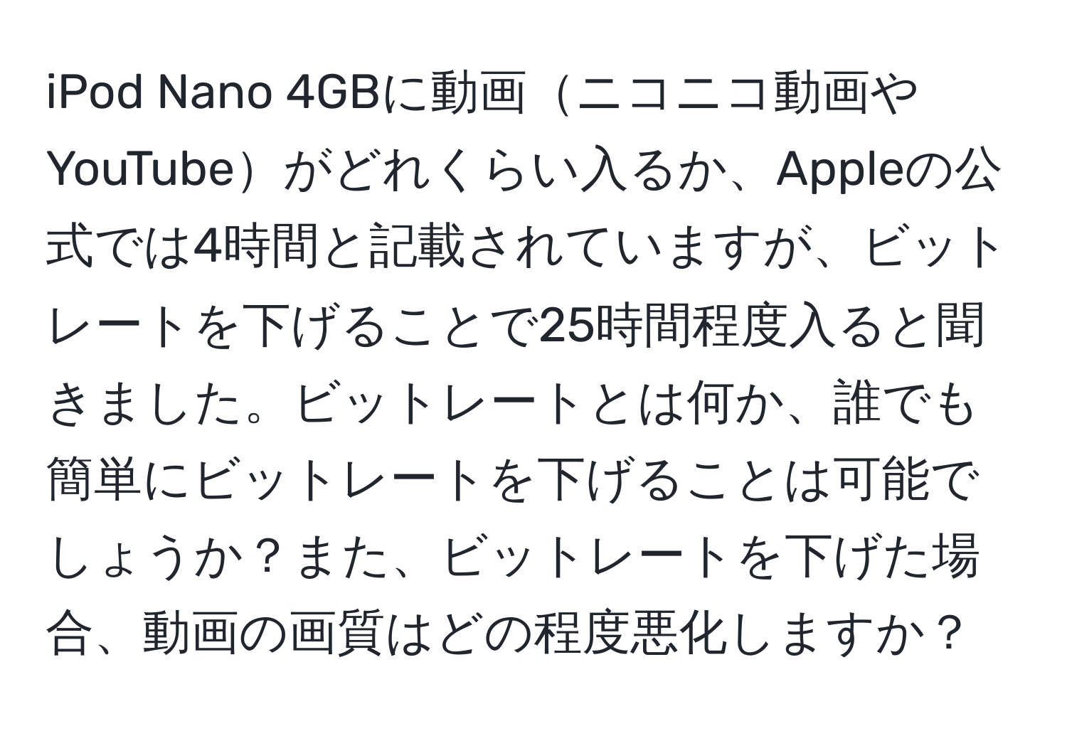 iPod Nano 4GBに動画ニコニコ動画やYouTubeがどれくらい入るか、Appleの公式では4時間と記載されていますが、ビットレートを下げることで25時間程度入ると聞きました。ビットレートとは何か、誰でも簡単にビットレートを下げることは可能でしょうか？また、ビットレートを下げた場合、動画の画質はどの程度悪化しますか？