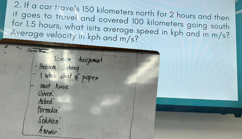 If a car travels 150 kilometers north for 2 hours and then 
it goes to travel and covered 100 kilometers going south 
for 1.5 hours, what isits average speed in kph and in m/s? 
Average velocity in kph and m/s?